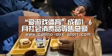 “爱游戏体育”成都1-6月社会消费品零售总额同比增长11.1%(图1) 爱游戏